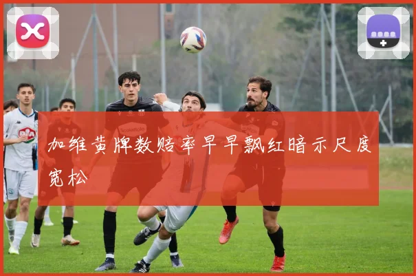 加维黄牌数赔率早早飘红暗示尺度宽松